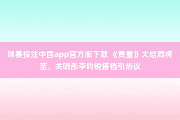 球赛投注中国app官方版下载 《贵重》大结局将至，关晓彤李昀锐搭档引热议