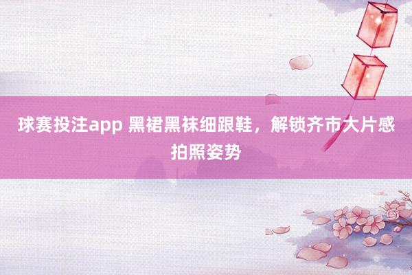球赛投注app 黑裙黑袜细跟鞋，解锁齐市大片感拍照姿势