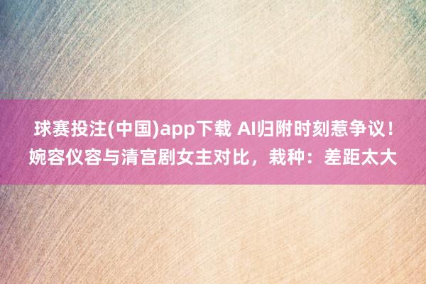 球赛投注(中国)app下载 AI归附时刻惹争议！婉容仪容与清宫剧女主对比，栽种：差距太大