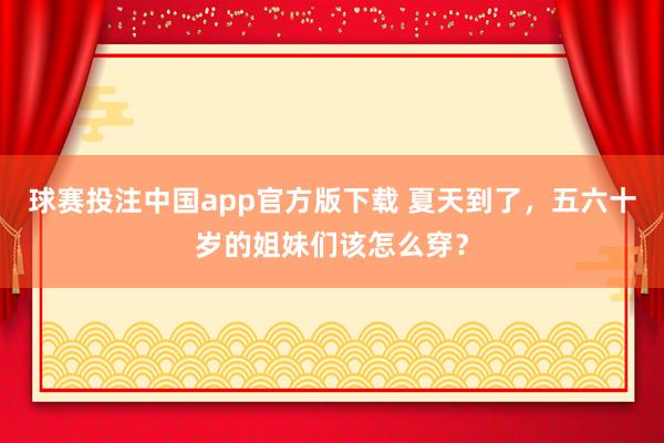 球赛投注中国app官方版下载 夏天到了，五六十岁的姐妹们该怎么穿？