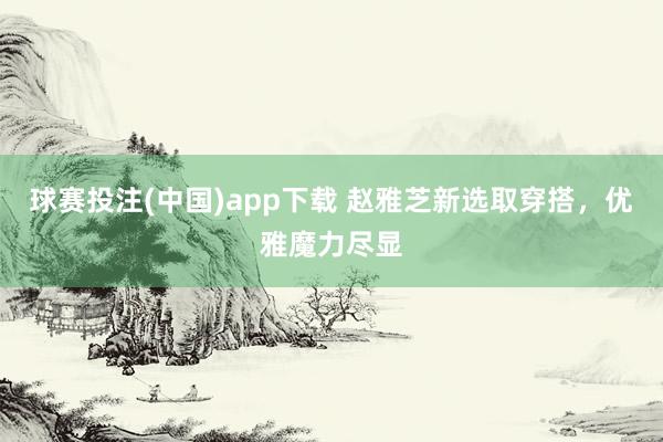 球赛投注(中国)app下载 赵雅芝新选取穿搭，优雅魔力尽显