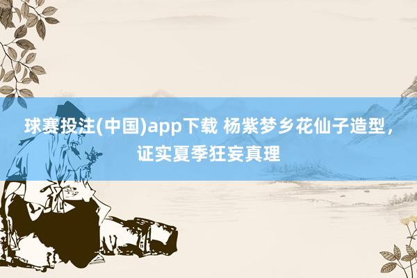 球赛投注(中国)app下载 杨紫梦乡花仙子造型，证实夏季狂妄真理