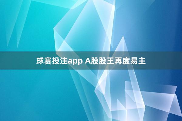 球赛投注app A股股王再度易主