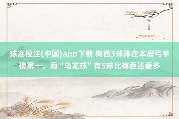 球赛投注(中国)app下载 梅西3球排在本届弓手榜第一，而“乌龙球”有5球比梅西还要多