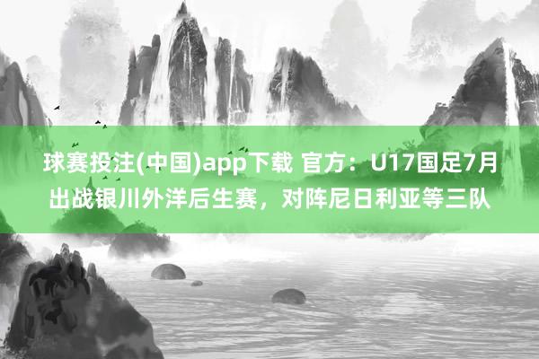 球赛投注(中国)app下载 官方：U17国足7月出战银川外洋后生赛，对阵尼日利亚等三队
