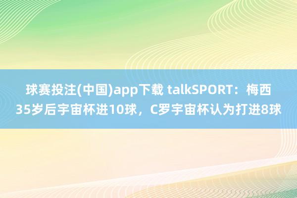 球赛投注(中国)app下载 talkSPORT：梅西35岁后宇宙杯进10球，C罗宇宙杯认为打进8球