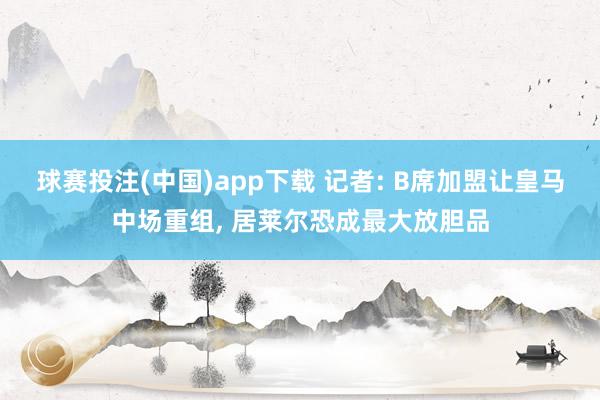 球赛投注(中国)app下载 记者: B席加盟让皇马中场重组， 居莱尔恐成最大放胆品