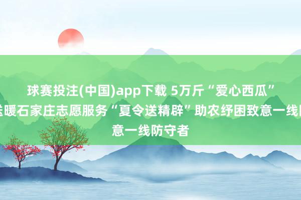 球赛投注(中国)app下载 5万斤“爱心西瓜”双向送暖石家庄志愿服务“夏令送精辟”助农纾困致意一线防守者