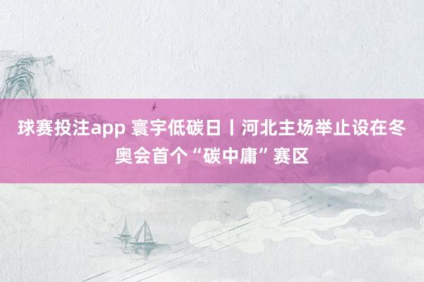 球赛投注app 寰宇低碳日丨河北主场举止设在冬奥会首个“碳中庸”赛区