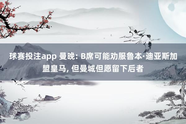 球赛投注app 曼晚: B席可能劝服鲁本·迪亚斯加盟皇马， 但曼城但愿留下后者