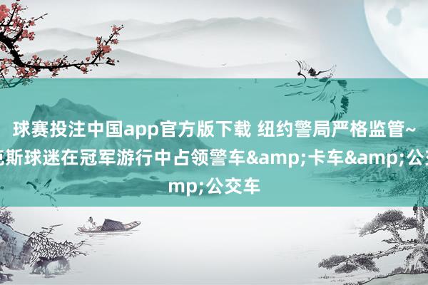 球赛投注中国app官方版下载 纽约警局严格监管~尼克斯球迷在冠军游行中占领警车&卡车&公交车