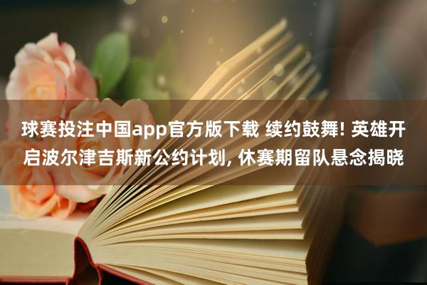 球赛投注中国app官方版下载 续约鼓舞! 英雄开启波尔津吉斯新公约计划， 休赛期留队悬念揭晓