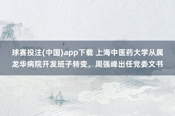 球赛投注(中国)app下载 上海中医药大学从属龙华病院开发班子转变，周强峰出任党委文书