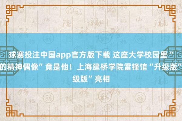 球赛投注中国app官方版下载 这座大学校园里“最燃的精神偶像”竟是他！上海建桥学院雷锋馆“升级版”亮相