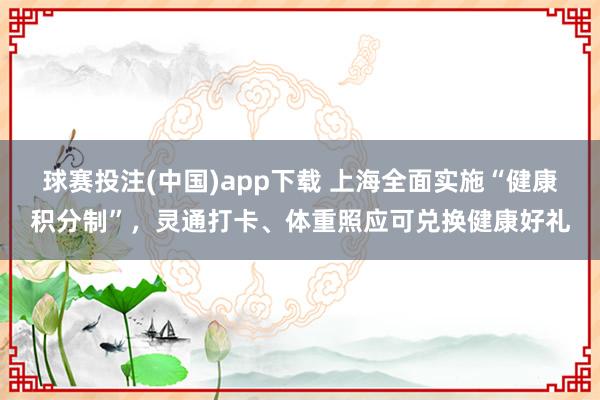 球赛投注(中国)app下载 上海全面实施“健康积分制”，灵通打卡、体重照应可兑换健康好礼