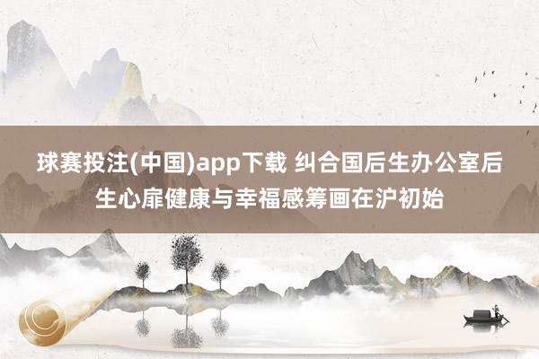 球赛投注(中国)app下载 纠合国后生办公室后生心扉健康与幸福感筹画在沪初始