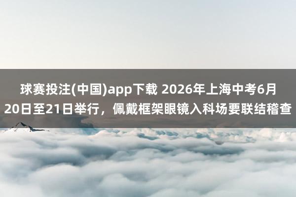 球赛投注(中国)app下载 2026年上海中考6月20日至21日举行，佩戴框架眼镜入科场要联结稽查