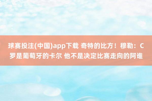 球赛投注(中国)app下载 奇特的比方！穆勒：C罗是葡萄牙的卡尔 他不是决定比赛走向的阿谁