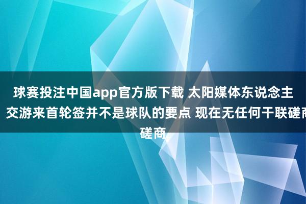 球赛投注中国app官方版下载 太阳媒体东说念主:交游来首轮签并不是球队的要点 现在无任何干联磋商