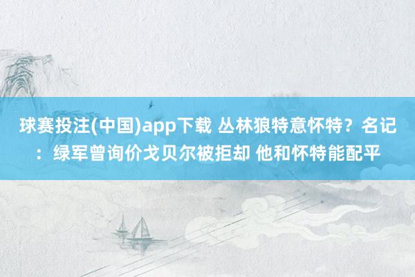球赛投注(中国)app下载 丛林狼特意怀特？名记：绿军曾询价戈贝尔被拒却 他和怀特能配平