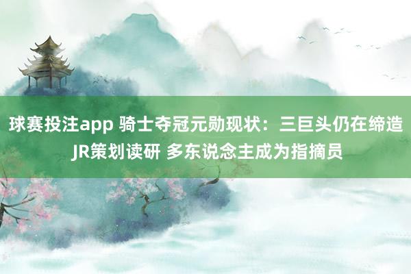 球赛投注app 骑士夺冠元勋现状:三巨头仍在缔造 JR策划读研 多东说念主成为指摘员