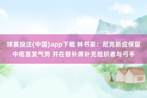 球赛投注(中国)app下载 林书豪：尼克斯应保留中枢首发气势 并在替补席补充组织者与弓手